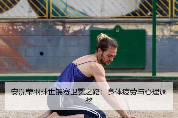 安洗莹羽球世锦赛卫冕之路：身体疲劳与心理调整