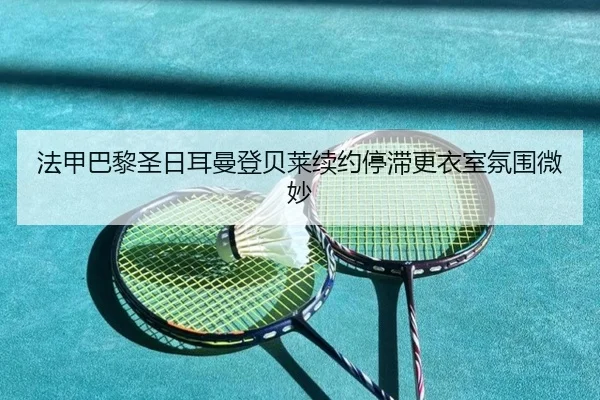 法甲巴黎圣日耳曼登贝莱续约停滞更衣室氛围微妙